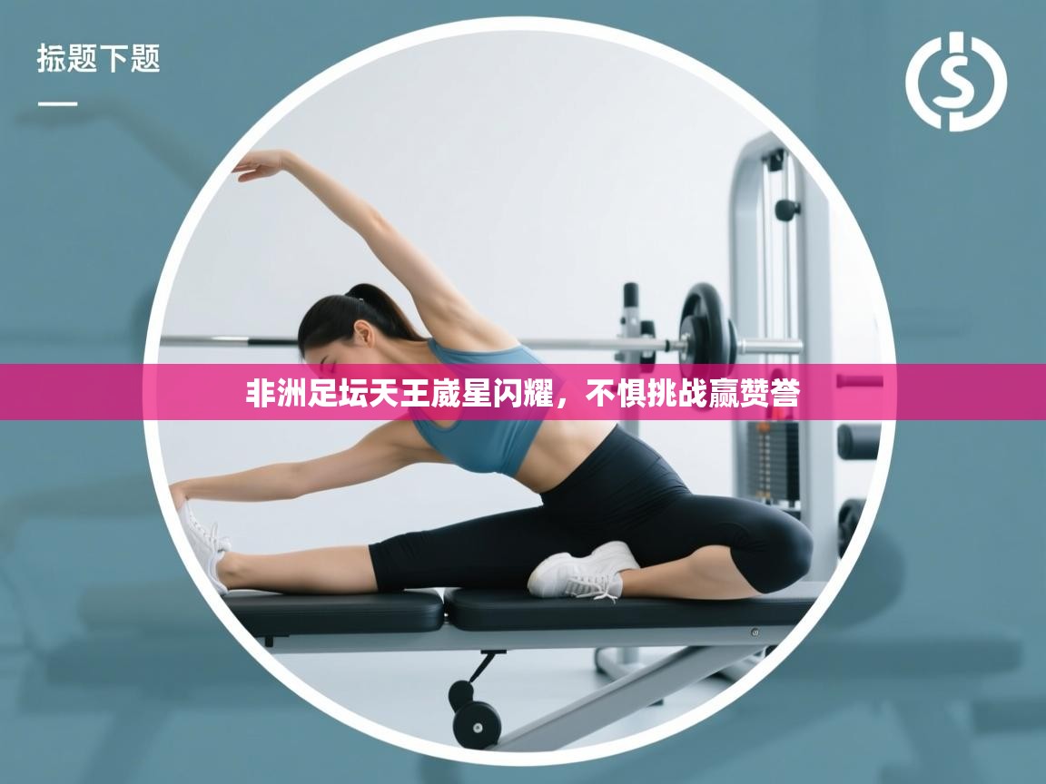 非洲足坛天王崴星闪耀,不惧挑战赢赞誉 第1张