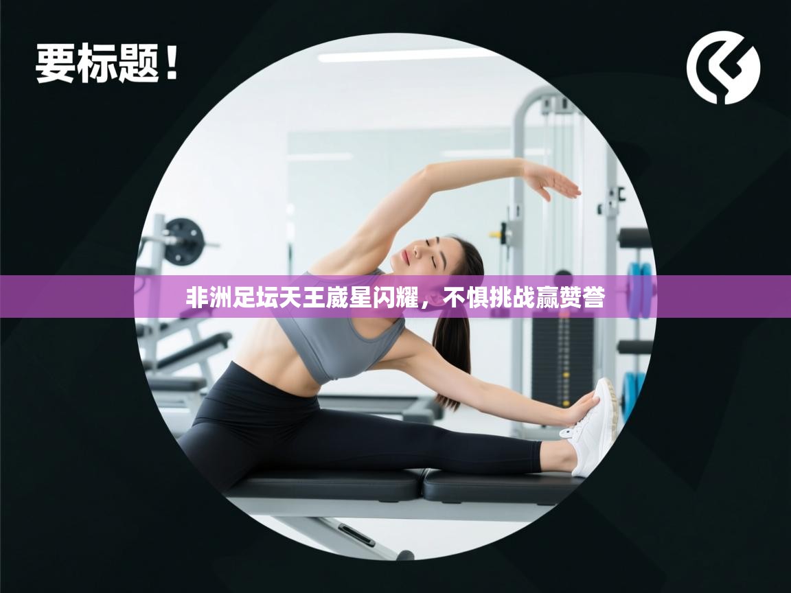 非洲足坛天王崴星闪耀,不惧挑战赢赞誉 第2张